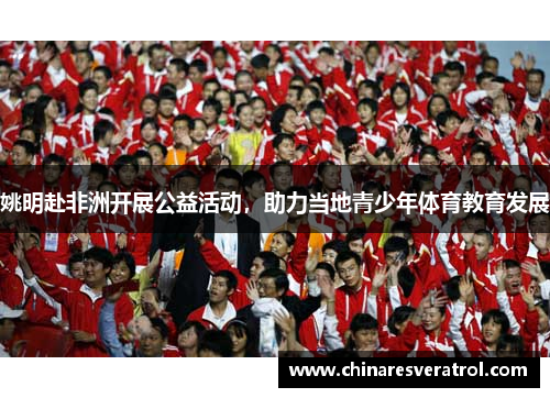 姚明赴非洲开展公益活动，助力当地青少年体育教育发展