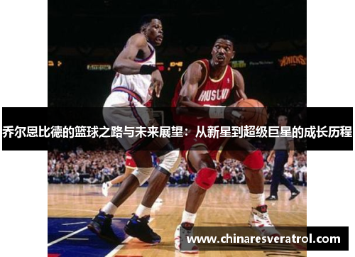乔尔恩比德的篮球之路与未来展望：从新星到超级巨星的成长历程