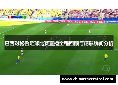 巴西对秘鲁足球比赛直播全程回顾与精彩瞬间分析