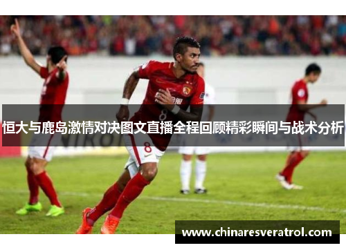 恒大与鹿岛激情对决图文直播全程回顾精彩瞬间与战术分析