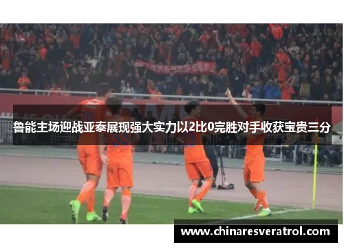 鲁能主场迎战亚泰展现强大实力以2比0完胜对手收获宝贵三分